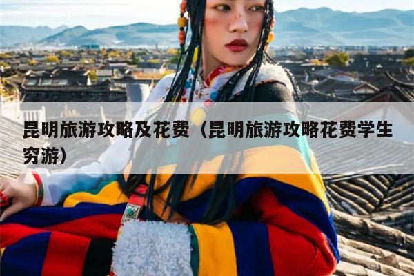 昆明旅游攻略及花费（昆明旅游攻略花费学生穷游）