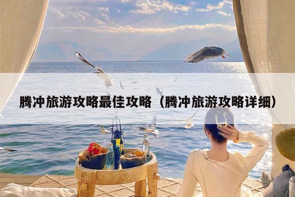 腾冲旅游攻略最佳攻略（腾冲旅游攻略详细）