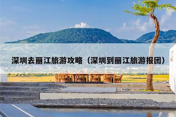 深圳去丽江旅游攻略（深圳到丽江旅游报团）