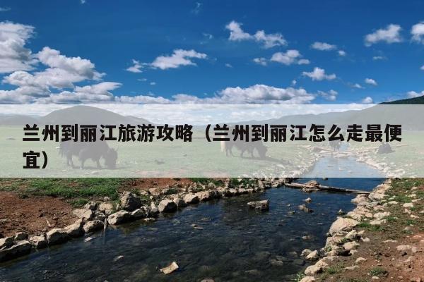 兰州到丽江旅游攻略（兰州到丽江怎么走最便宜）