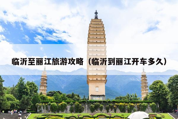 临沂至丽江旅游攻略（临沂到丽江开车多久）