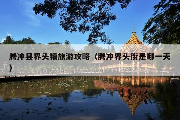 腾冲县界头镇旅游攻略（腾冲界头街是哪一天）