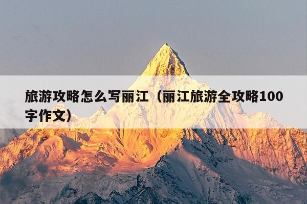 旅游攻略怎么写丽江（丽江旅游全攻略100字作文）