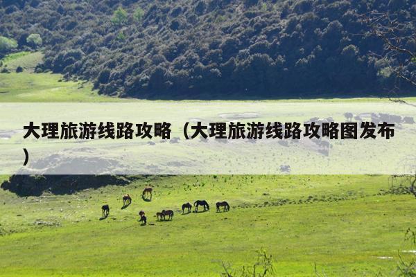 大理旅游线路攻略（大理旅游线路攻略图发布）