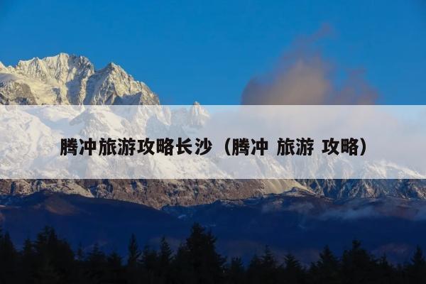 腾冲旅游攻略长沙（腾冲 旅游 攻略）