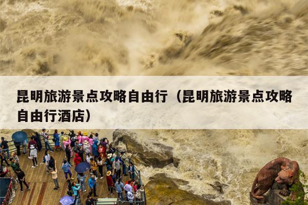 昆明旅游景点攻略自由行（昆明旅游景点攻略自由行酒店）