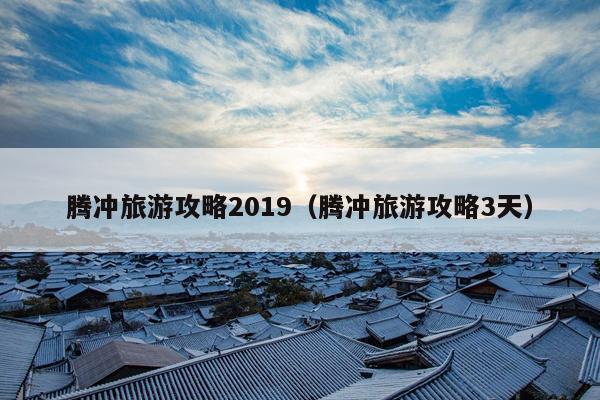 腾冲旅游攻略2019（腾冲旅游攻略3天）
