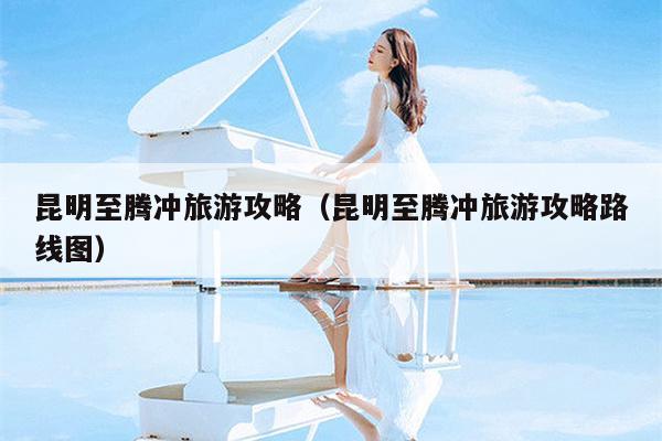 昆明至腾冲旅游攻略（昆明至腾冲旅游攻略路线图）