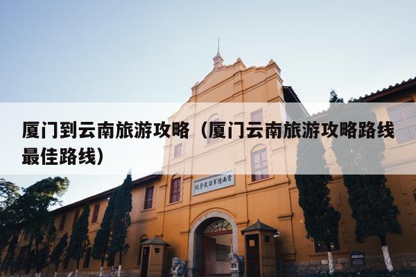 厦门到云南旅游攻略（厦门云南旅游攻略路线最佳路线）