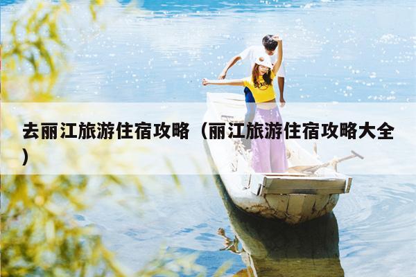 去丽江旅游住宿攻略（丽江旅游住宿攻略大全）