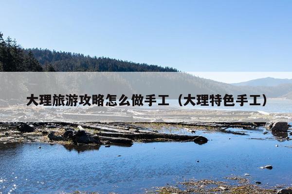 大理旅游攻略怎么做手工（大理特色手工）