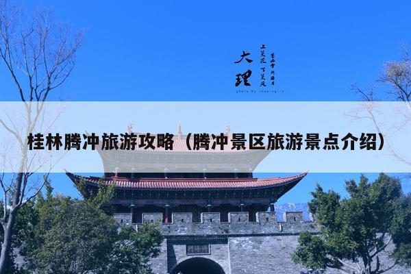 桂林腾冲旅游攻略（腾冲景区旅游景点介绍）