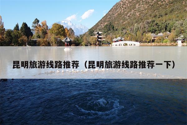 昆明旅游线路推荐（昆明旅游线路推荐一下）