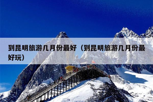 到昆明旅游几月份最好（到昆明旅游几月份最好玩）