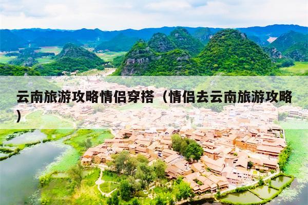 云南旅游攻略情侣穿搭（情侣去云南旅游攻略）
