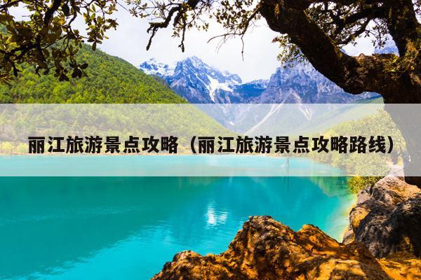 丽江旅游景点攻略（丽江旅游景点攻略路线）