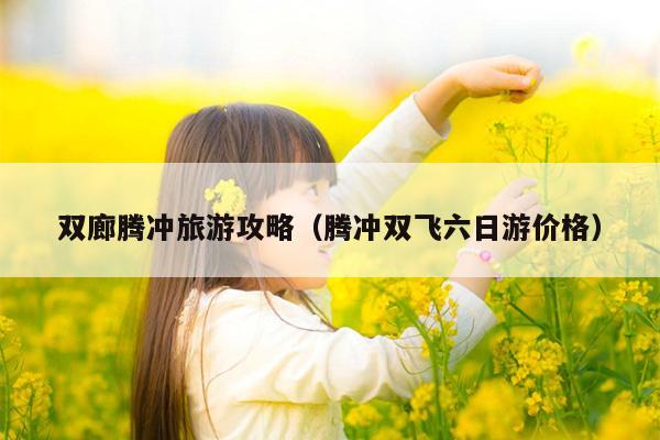 双廊腾冲旅游攻略（腾冲双飞六日游价格）