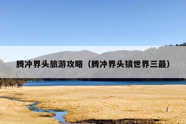 腾冲界头旅游攻略（腾冲界头镇世界三最）