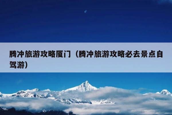 腾冲旅游攻略厦门（腾冲旅游攻略必去景点自驾游）