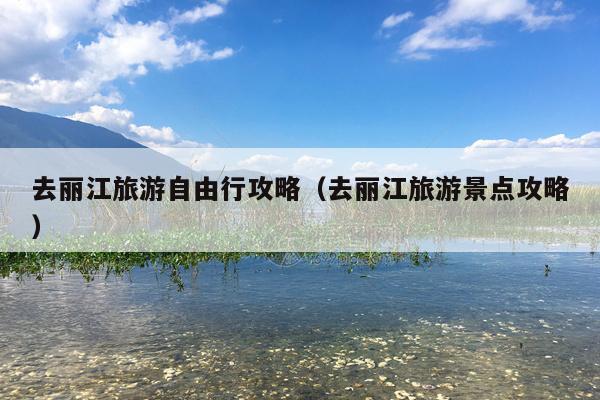 去丽江旅游自由行攻略（去丽江旅游景点攻略）