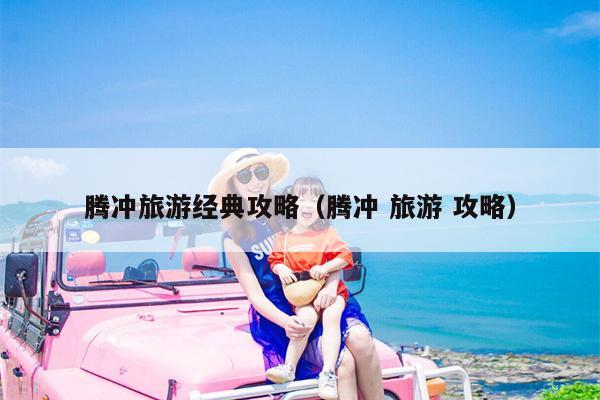腾冲旅游经典攻略（腾冲 旅游 攻略）