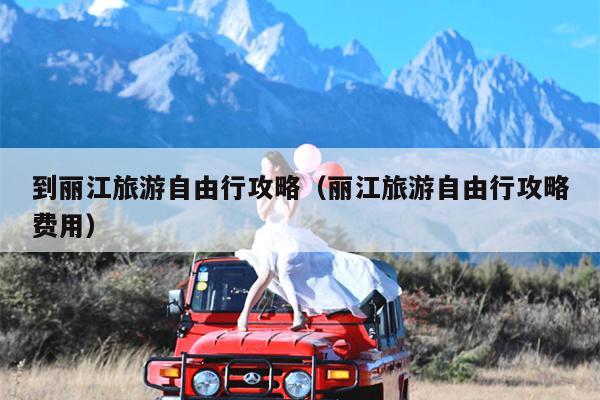 到丽江旅游自由行攻略（丽江旅游自由行攻略费用）