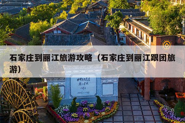 石家庄到丽江旅游攻略（石家庄到丽江跟团旅游）