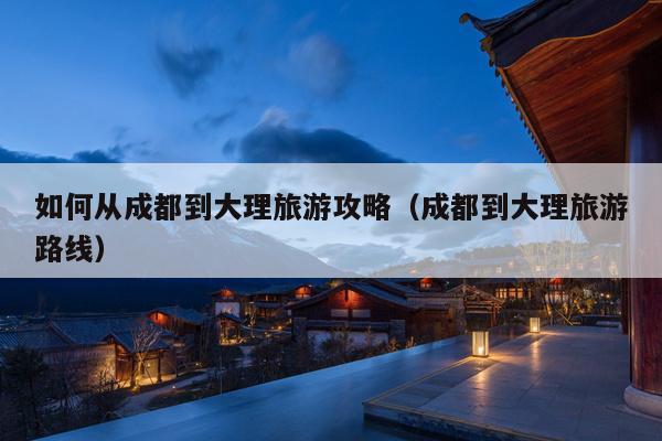 如何从成都到大理旅游攻略（成都到大理旅游路线）