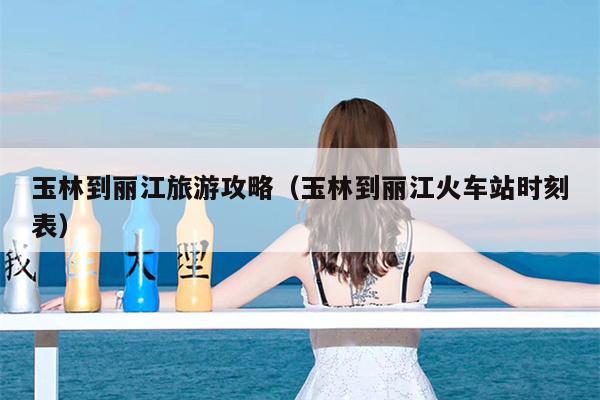 玉林到丽江旅游攻略（玉林到丽江火车站时刻表）