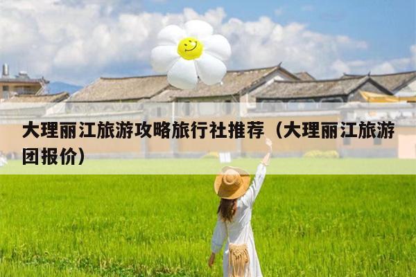 大理丽江旅游攻略旅行社推荐（大理丽江旅游团报价）