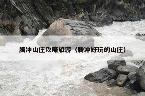 腾冲山庄攻略旅游（腾冲好玩的山庄）