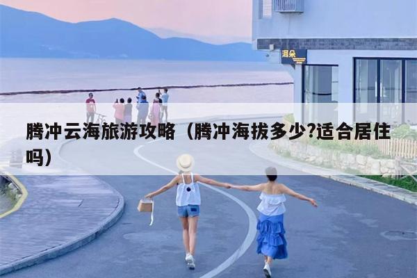 腾冲云海旅游攻略（腾冲海拔多少?适合居住吗）
