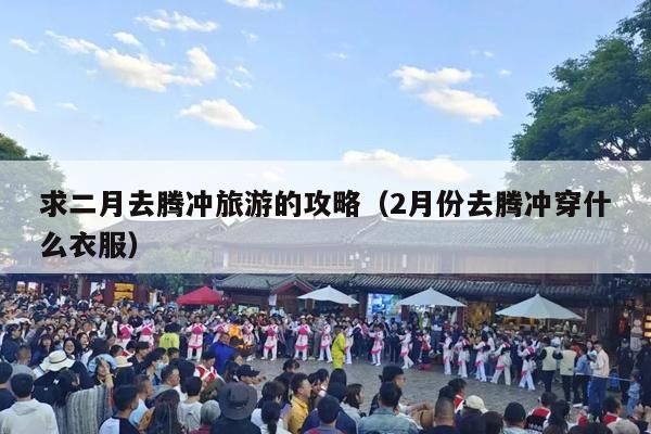 求二月去腾冲旅游的攻略（2月份去腾冲穿什么衣服）