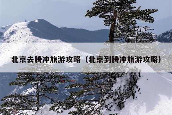 北京去腾冲旅游攻略（北京到腾冲旅游攻略）