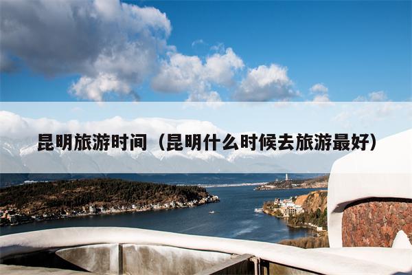 昆明旅游时间（昆明什么时候去旅游最好）