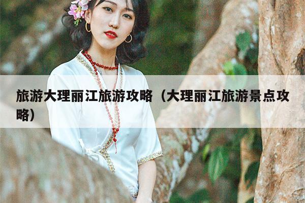 旅游大理丽江旅游攻略（大理丽江旅游景点攻略）