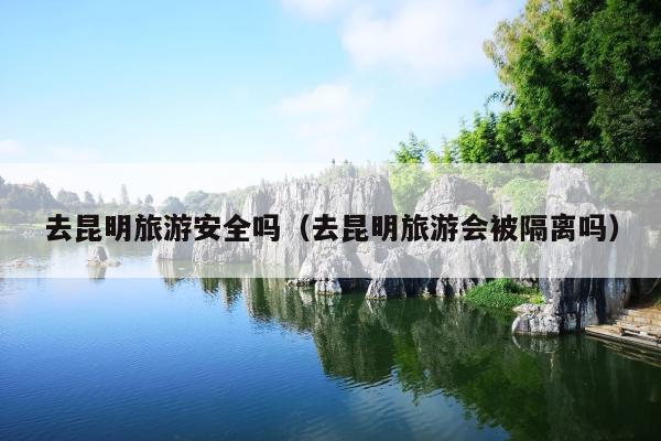 去昆明旅游安全吗（去昆明旅游会被隔离吗）