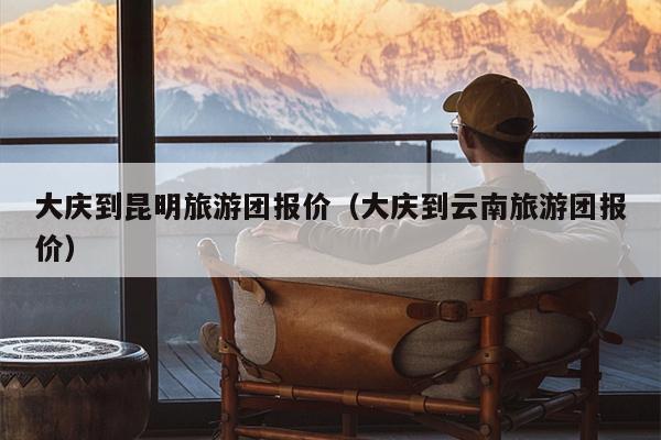 大庆到昆明旅游团报价（大庆到云南旅游团报价）