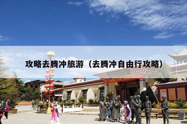 攻略去腾冲旅游（去腾冲自由行攻略）