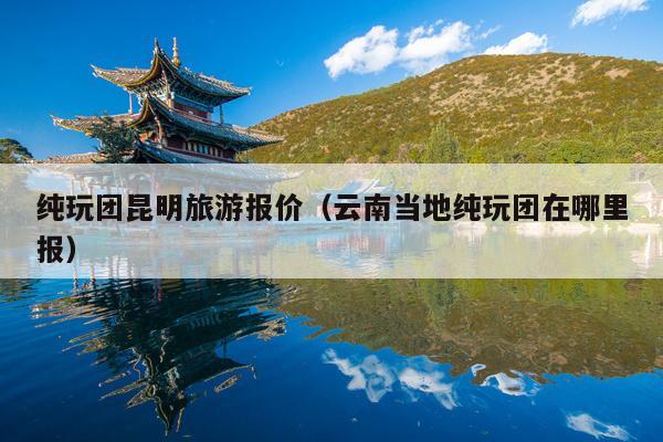 纯玩团昆明旅游报价（云南当地纯玩团在哪里报）