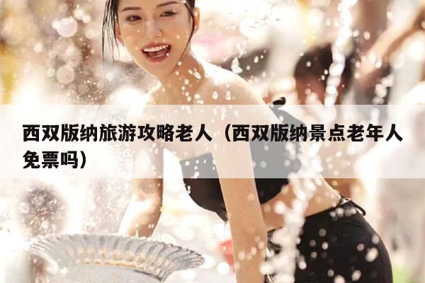 西双版纳旅游攻略老人（西双版纳景点老年人免票吗）