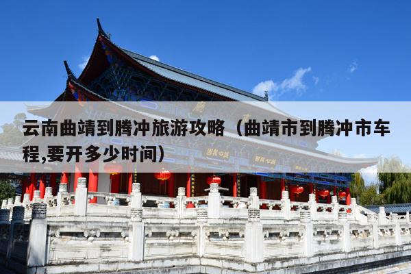 云南曲靖到腾冲旅游攻略（曲靖市到腾冲市车程,要开多少时间）