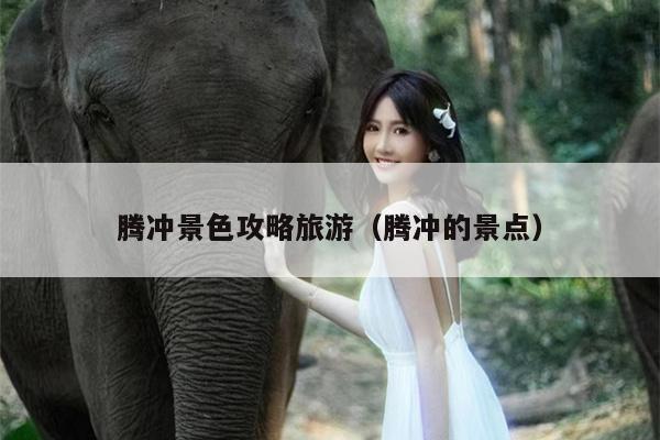 腾冲景色攻略旅游（腾冲的景点）