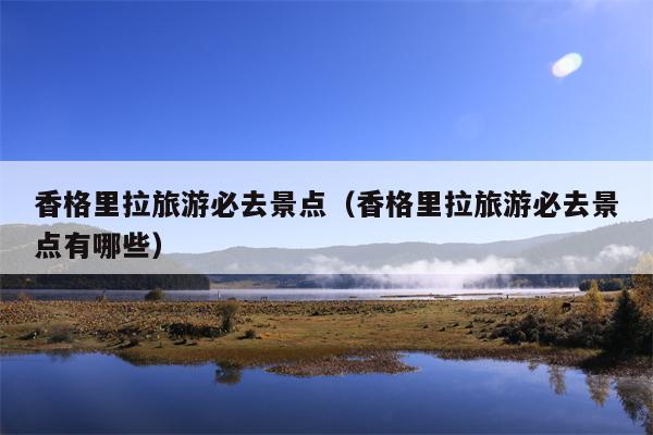香格里拉旅游必去景点（香格里拉旅游必去景点有哪些）