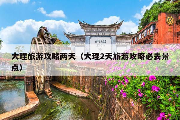 大理旅游攻略两天（大理2天旅游攻略必去景点）