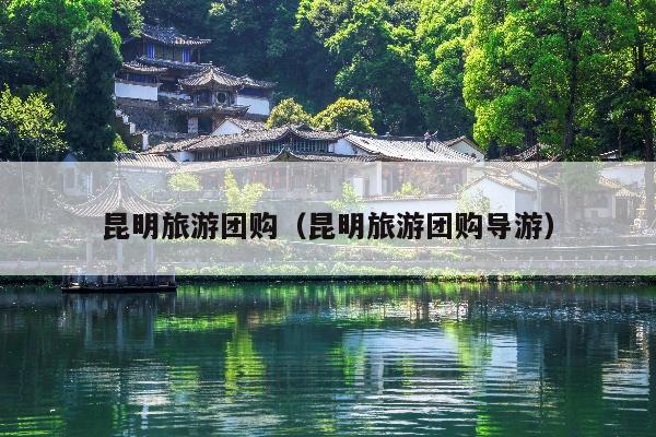 昆明旅游团购（昆明旅游团购导游）