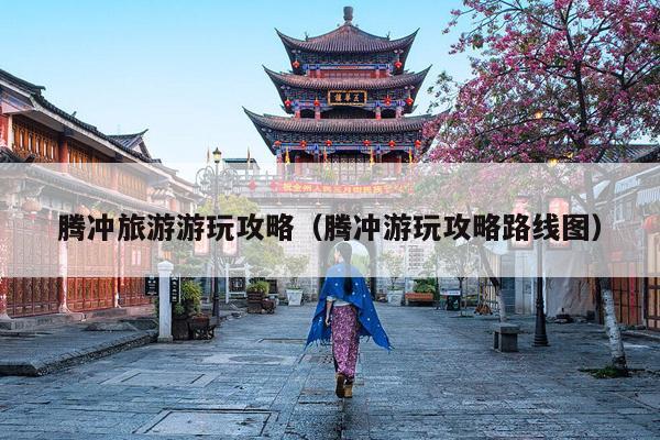 腾冲旅游游玩攻略（腾冲游玩攻略路线图）