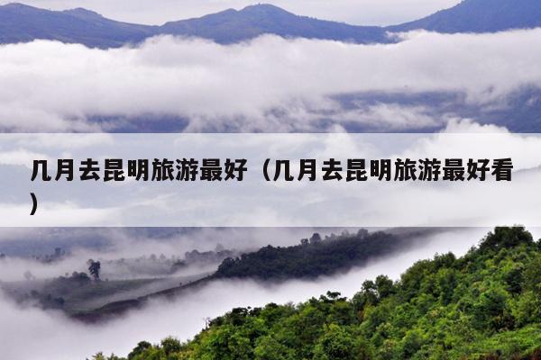 几月去昆明旅游最好（几月去昆明旅游最好看）