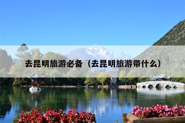 去昆明旅游必备（去昆明旅游带什么）