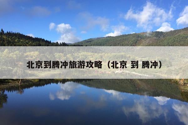 北京到腾冲旅游攻略（北京 到 腾冲）